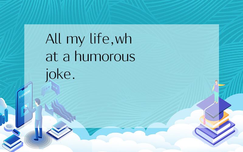 All my life,what a humorous joke.