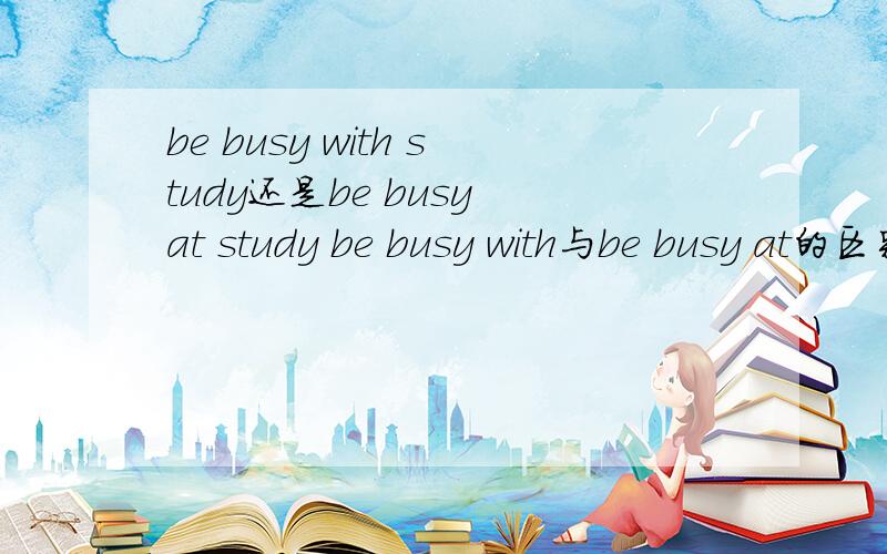 be busy with study还是be busy at study be busy with与be busy at的区别是什么?