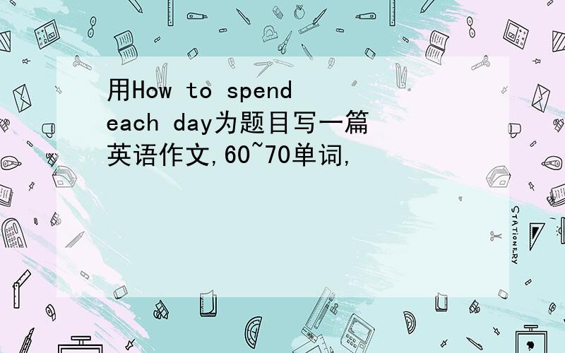 用How to spend each day为题目写一篇英语作文,60~70单词,