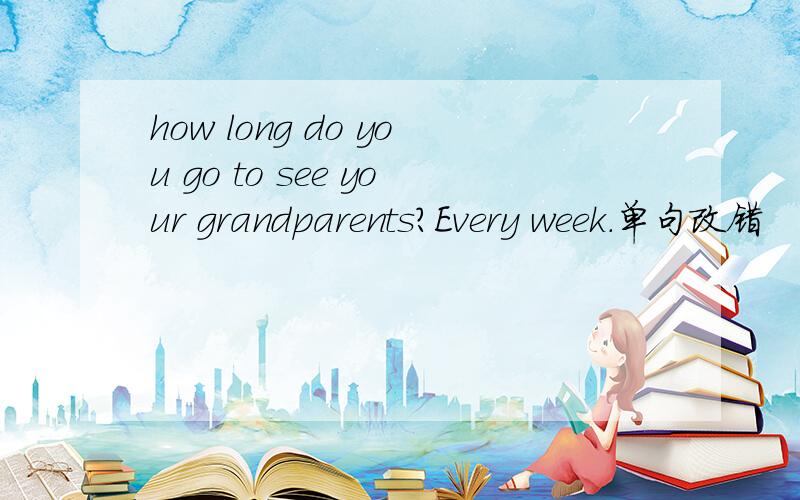how long do you go to see your grandparents?Every week.单句改错