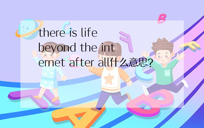 there is life beyond the internet after all什么意思?