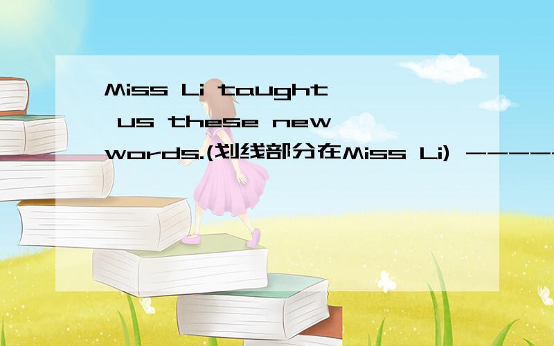 Miss Li taught us these new words.(划线部分在Miss Li) ------ ------- you these new words?