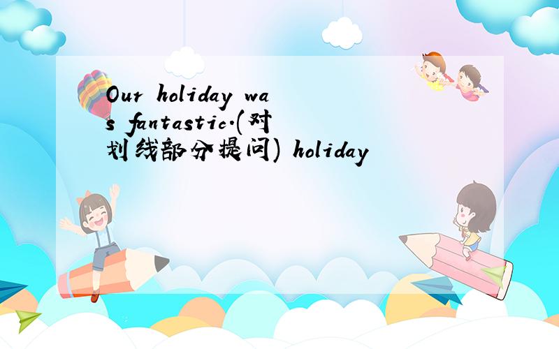 Our holiday was fantastic.(对划线部分提问) holiday