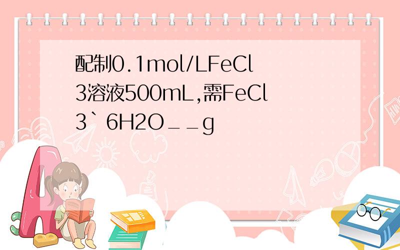 配制0.1mol/LFeCl3溶液500mL,需FeCl3`6H2O__g