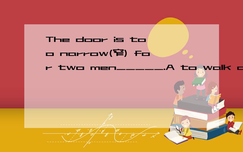 The door is too narrow(窄) for two men_____.A to walk across Bwalking across C to walk throughDwaiking through Don't forget to____me tomorrow's newspaper.A bring Bget Ccarry Dtake There are about three_____students n that school.A thousand of Bthous