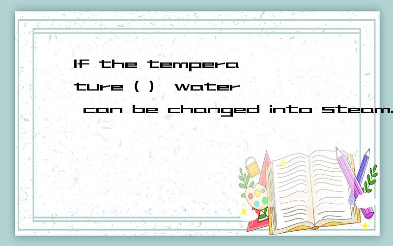 If the temperature ( ),water can be changed into steam.A.raises B.rose C.is raised D.is risen 要说原因哦