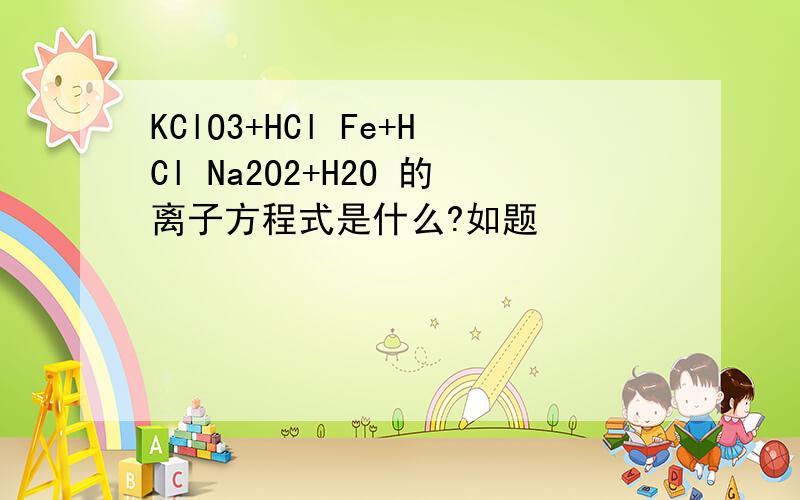 KClO3+HCl Fe+HCl Na2O2+H2O 的离子方程式是什么?如题