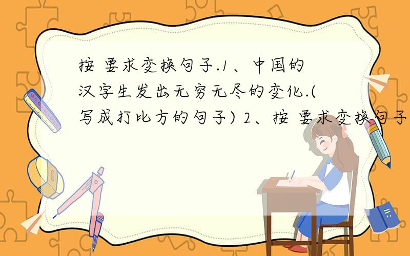 按 要求变换句子.1、中国的汉字生发出无穷无尽的变化.(写成打比方的句子) 2、按 要求变换句子.1、中国的汉字生发出无穷无尽的变化.(写成打比方的句子) 2、我国这一园林艺术的瑰宝就这样