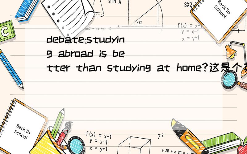debate:studying abroad is better than studying at home?这是个英语辩论题目,正反双方该怎么辩?
