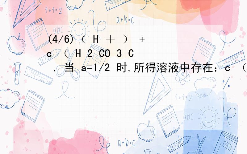 (4/6)（ H ＋ ） +c （ H 2 CO 3 C ．当 a=1/2 时,所得溶液中存在：c （ Na ＋ ）＞ c （ CO 3