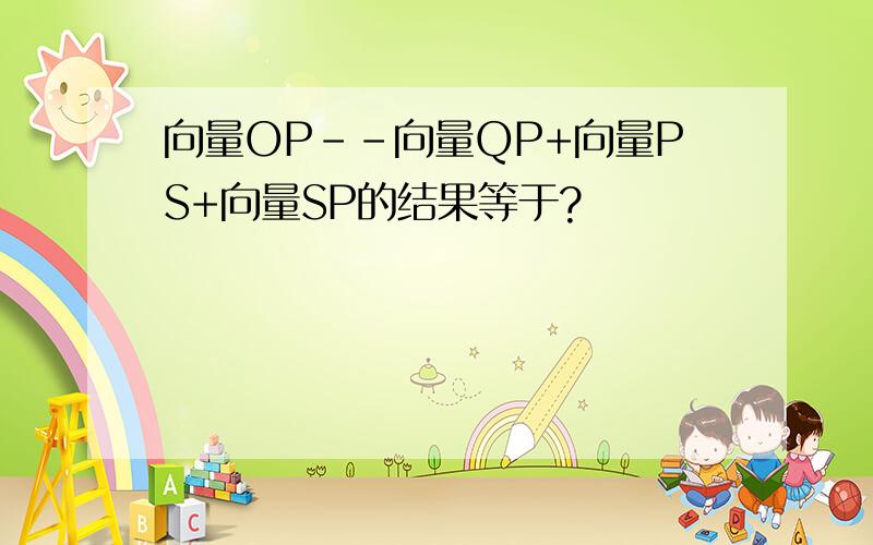 向量OP--向量QP+向量PS+向量SP的结果等于?