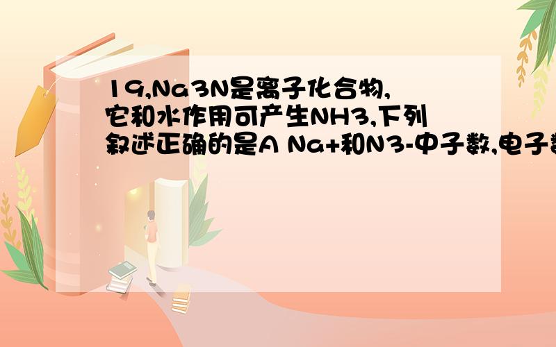 19,Na3N是离子化合物,它和水作用可产生NH3,下列叙述正确的是A Na+和N3-中子数,电子数均相等B Na+的半径大于N3-的半径C 在Na3N与水的反应中,Na3N做还原剂D Na3N与足量的盐酸反应后生成两种盐
