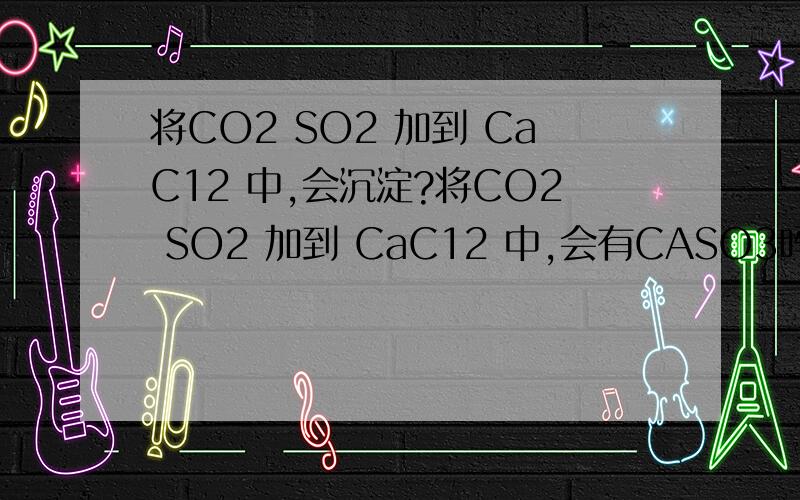将CO2 SO2 加到 CaC12 中,会沉淀?将CO2 SO2 加到 CaC12 中,会有CASO3吗?那如果把NH3 CO2加到CACL2中,