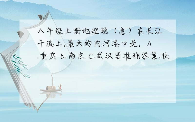 八年级上册地理题（急）在长江干流上,最大的内河港口是：A.重庆 B.南京 C.武汉要准确答案,快