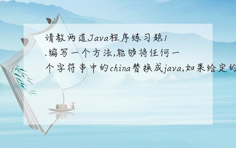 请教两道Java程序练习题1.编写一个方法,能够将任何一个字符串中的china替换成java,如果给定的字符串中不包含china的话,则返回字符串的前5个字符.如果字符串的长度不够5,则返回error.[]2.编写一