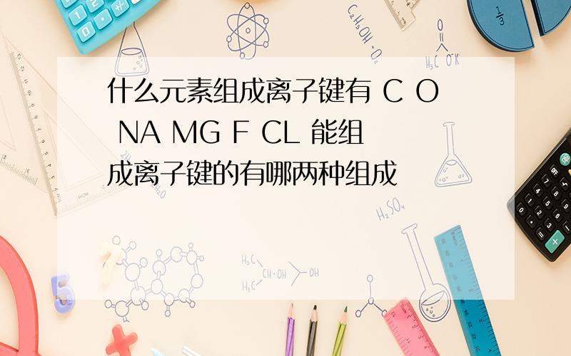 什么元素组成离子键有 C O NA MG F CL 能组成离子键的有哪两种组成
