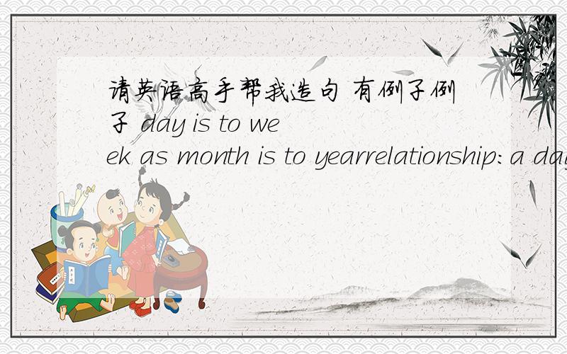 请英语高手帮我造句 有例子例子 day is to week as month is to yearrelationship:a day is part of a week and a month is a part of a year.造4个这样的句子