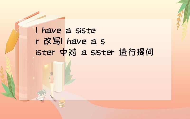 I have a sister 改写I have a sister 中对 a sister 进行提问