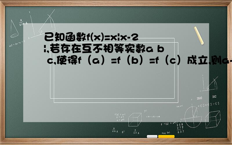 已知函数f(x)=x|x-2|,若存在互不相等实数a b c,使得f（a）=f（b）=f（c）成立,则a+b+c的取值范围是（ ）我完全摸不着头脑的一道题 无从下手啊简直 唉楼下的，那和a b c 有关系么= =