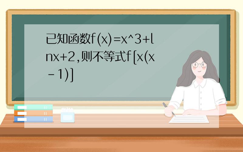 已知函数f(x)=x^3+lnx+2,则不等式f[x(x-1)]