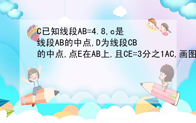 C已知线段AB=4.8,c是线段AB的中点,D为线段CB的中点,点E在AB上,且CE=3分之1AC,画图计算EB的长