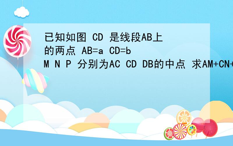 已知如图 CD 是线段AB上的两点 AB=a CD=b M N P 分别为AC CD DB的中点 求AM+CN+DP的长 AM+PB的长 MP的长