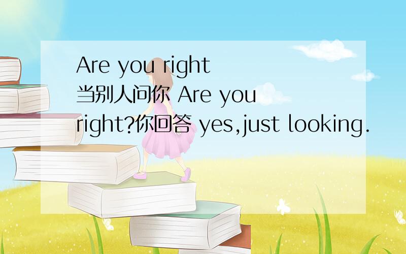 Are you right 当别人问你 Are you right?你回答 yes,just looking.