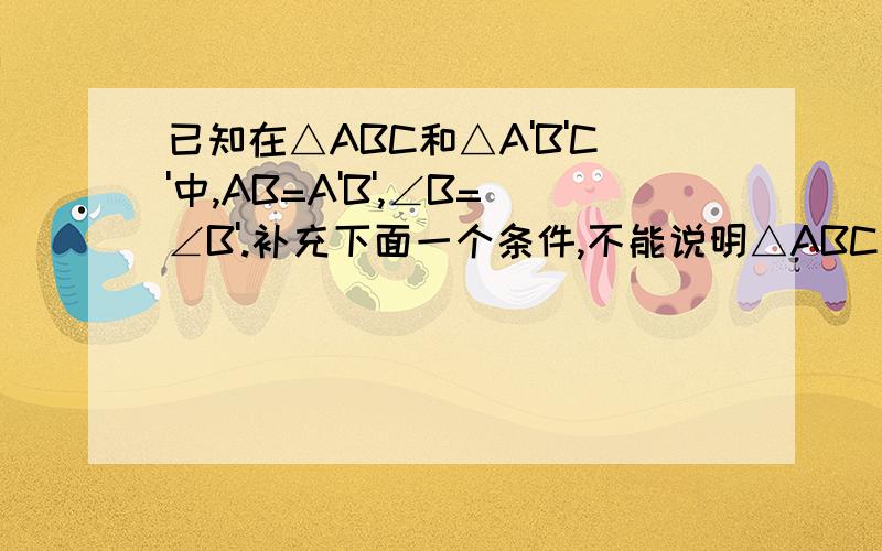 已知在△ABC和△A'B'C'中,AB=A'B',∠B=∠B'.补充下面一个条件,不能说明△ABC≌△A'B'C'的是（ ）A.BC=B'C'B.AC=A'C'C.∠C=∠C'D.∠A=∠A