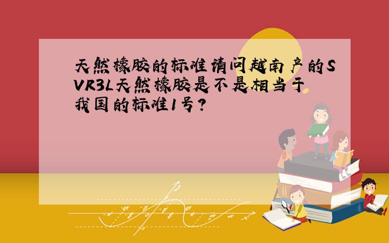 天然橡胶的标准请问越南产的SVR3L天然橡胶是不是相当于我国的标准1号?