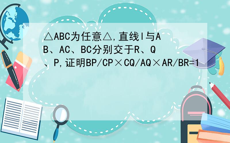 △ABC为任意△,直线l与AB、AC、BC分别交于R、Q、P,证明BP/CP×CQ/AQ×AR/BR=1