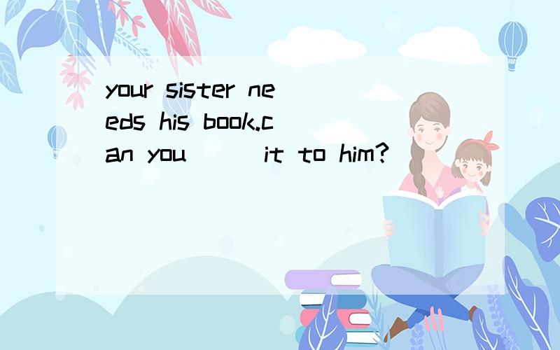 your sister needs his book.can you () it to him?