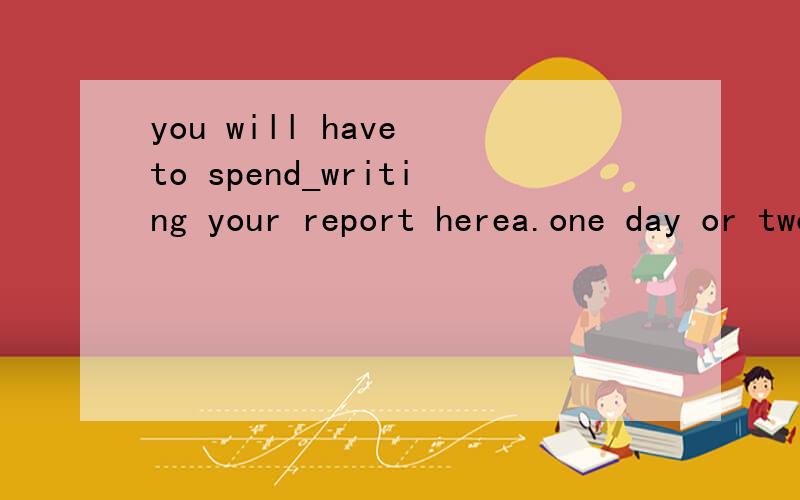 you will have to spend_writing your report herea.one day or two days b.one day or two c.a day or two d.two days or one答案是c 为什么