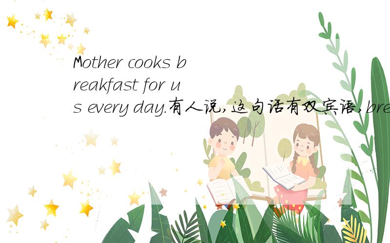 Mother cooks breakfast for us every day.有人说,这句话有双宾语,breakfast和us .我感觉不对啊,us 怎么会是cook的宾语呢.如果不是,这里的介词短句for us在句中是什么成分啊?