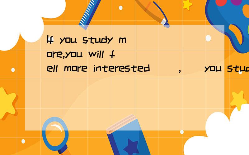 If you study more,you will fell more interested __,__you study ,___,___ ___ you will fell 的同义句