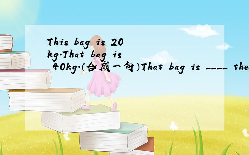 This bag is 20kg.That bag is 40kg.（合成一句）That bag is ____ the ______ of this bag.