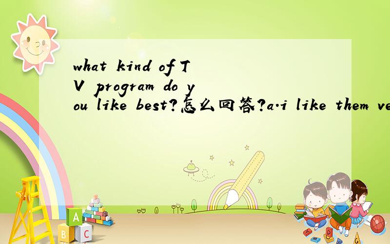 what kind of TV program do you like best?怎么回答?a.i like them very muchb.it's hard to say,actuallyc.i'm too busy to say