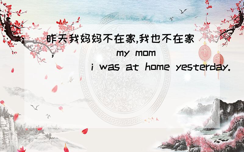 昨天我妈妈不在家,我也不在家 ,_____ my mom ___ i was at home yesterday.