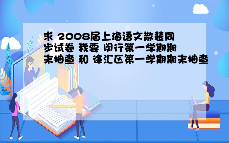 求 2008届上海语文散装同步试卷 我要 闵行第一学期期末抽查 和 徐汇区第一学期期末抽查
