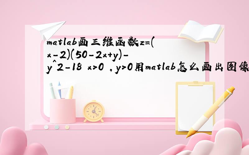 matlab画三维函数z=(x-2)(50-2x+y)-y^2-18 x>0 ,y>0用matlab怎么画出图像