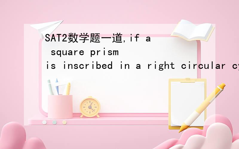 SAT2数学题一道,if a square prism is inscribed in a right circular cylinder of radius 3 and height 6,the volume inside the cylinder but outside the prism is,我知道答案是61.6,请发下详细解答过程