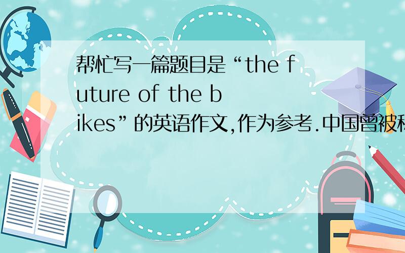帮忙写一篇题目是“the future of the bikes”的英语作文,作为参考.中国曾被称为“自行车王国”（a country 