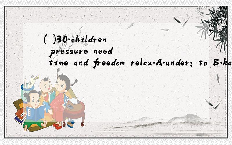 ( )30.children pressure need time and freedom relax.A.under; to B.have; to C.with; / D./这道题为啥选B呢(⊙o⊙)?( )30.children ______ pressure need time and freedom ______ relax.A.under; to B.have; to C.with; / D./