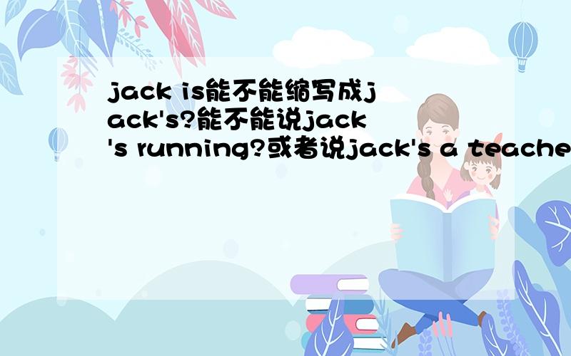jack is能不能缩写成jack's?能不能说jack's running?或者说jack's a teacher？