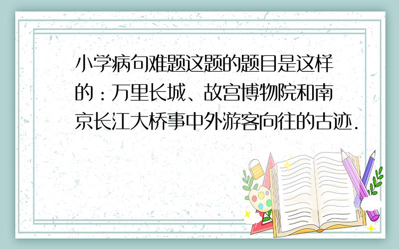 小学病句难题这题的题目是这样的：万里长城、故宫博物院和南京长江大桥事中外游客向往的古迹.