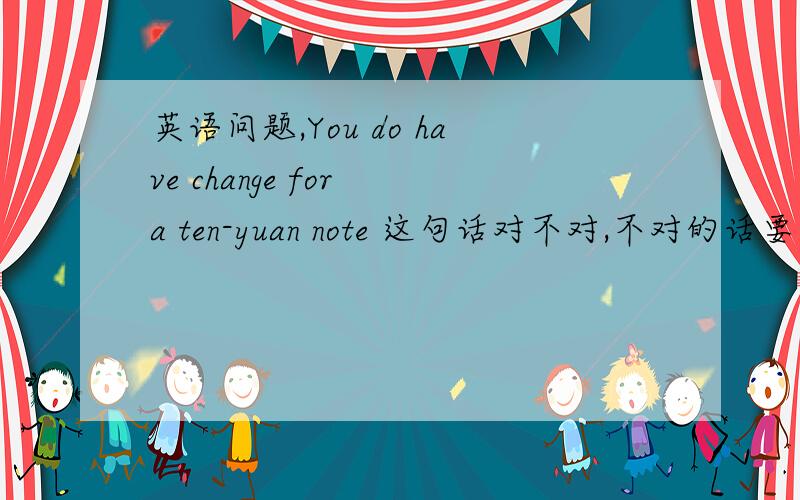英语问题,You do have change for a ten-yuan note 这句话对不对,不对的话要怎样改