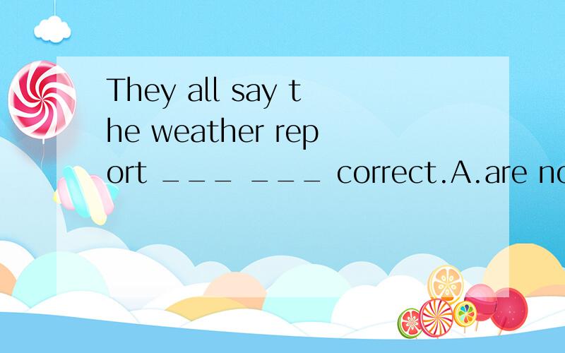 They all say the weather report ___ ___ correct.A.are not always B.is not always C.always is not