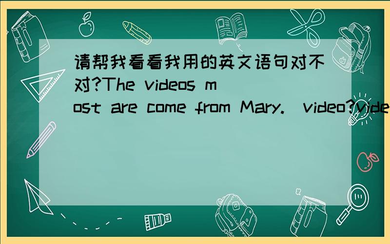 请帮我看看我用的英文语句对不对?The videos most are come from Mary.（video?videos?come?comes?）The video come from Mary.(come?comes?)後面是我的疑惑,请说详细点>