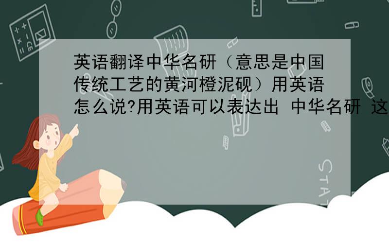 英语翻译中华名研（意思是中国传统工艺的黄河橙泥砚）用英语怎么说?用英语可以表达出 中华名研 这个词的.