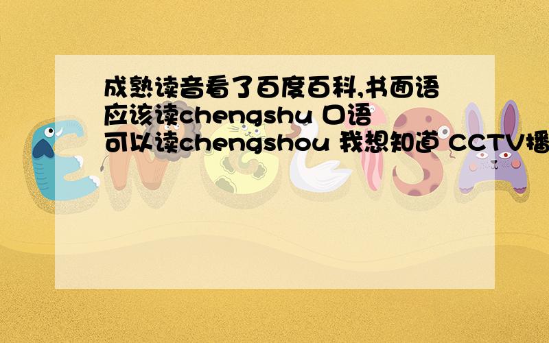 成熟读音看了百度百科,书面语应该读chengshu 口语可以读chengshou 我想知道 CCTV播新闻的时候读的chengshu还是chengshou?