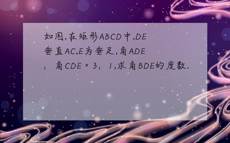 如图,在矩形ABCD中,DE垂直AC,E为垂足,角ADE：角CDE＝3：1,求角BDE的度数.